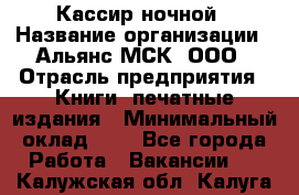 Кассир ночной › Название организации ­ Альянс-МСК, ООО › Отрасль предприятия ­ Книги, печатные издания › Минимальный оклад ­ 1 - Все города Работа » Вакансии   . Калужская обл.,Калуга г.